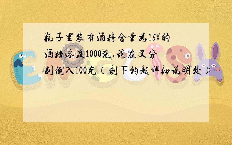 瓶子里装有酒精含量为15%的酒精溶液1000克,现在又分别倒入100克（剩下的题详细说明处）