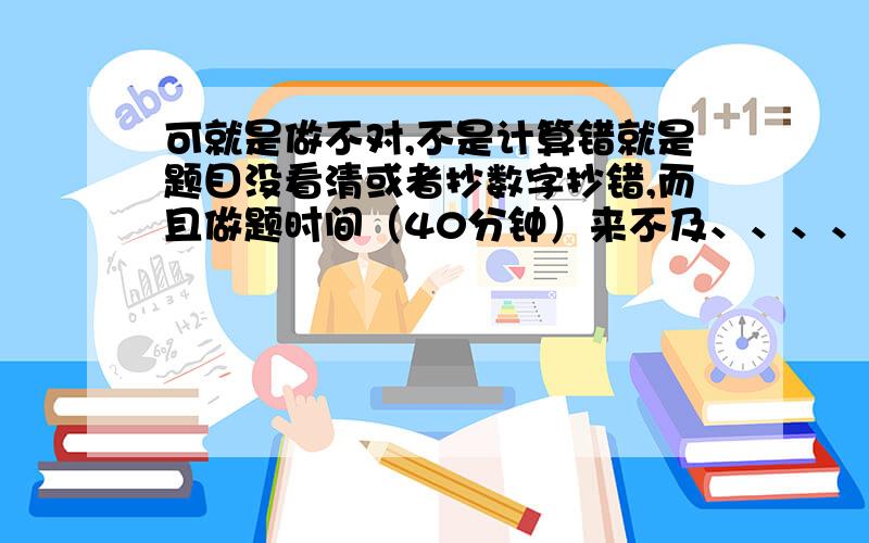 可就是做不对,不是计算错就是题目没看清或者抄数字抄错,而且做题时间（40分钟）来不及、、、、 如果给我1个钟头我来得及检