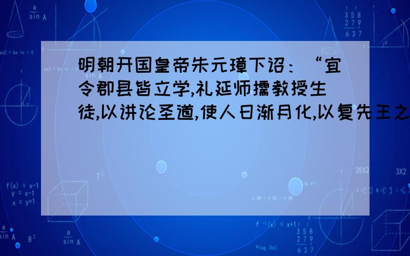 明朝开国皇帝朱元璋下诏：“宜令郡县皆立学,礼延师儒教授生徒,以讲论圣道,使人日渐月化,以复先王之旧,以革污染之习,此最急