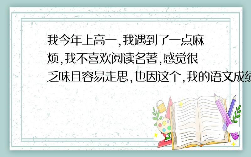 我今年上高一,我遇到了一点麻烦,我不喜欢阅读名著,感觉很乏味且容易走思,也因这个,我的语文成绩一直不好,小考中考都是语文