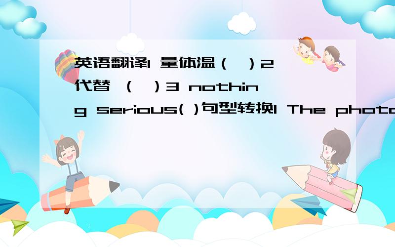 英语翻译1 量体温（ ）2 代替 （ ）3 nothing serious( )句型转换1 The photo look