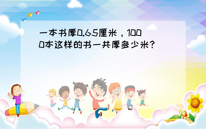 一本书厚0.65厘米，1000本这样的书一共厚多少米？