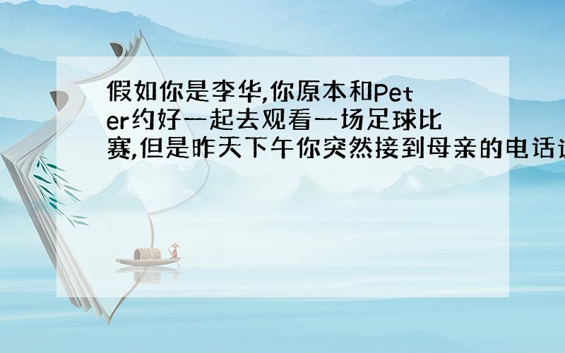 假如你是李华,你原本和Peter约好一起去观看一场足球比赛,但是昨天下午你突然接到母亲的电话说她要来看你