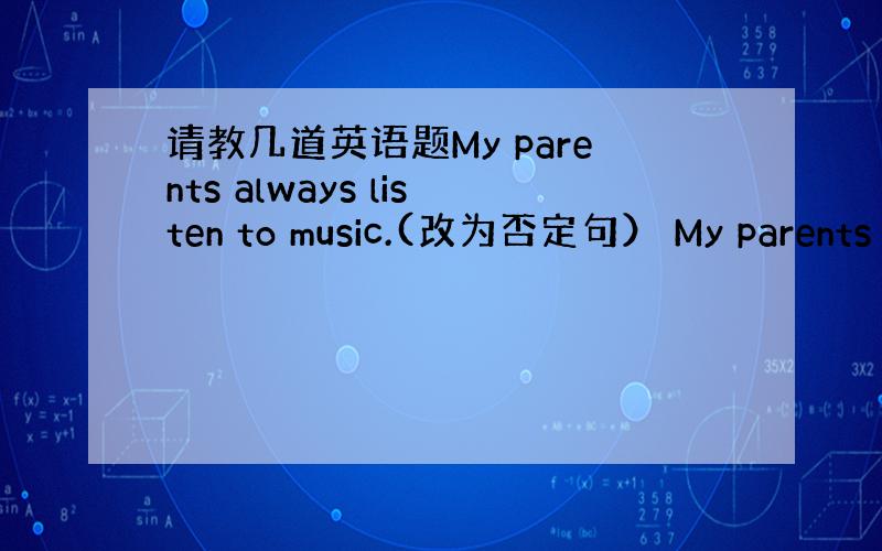 请教几道英语题My parents always listen to music.(改为否定句） My parents