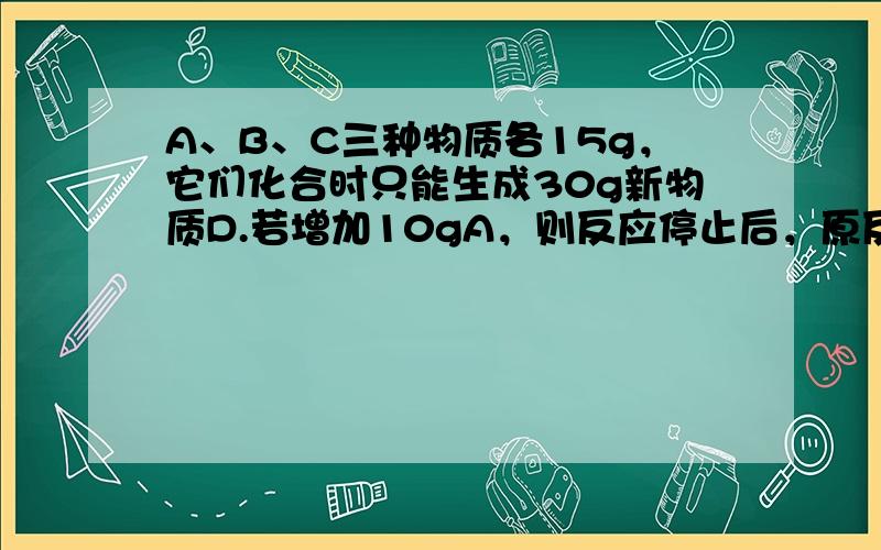 A、B、C三种物质各15g，它们化合时只能生成30g新物质D.若增加10gA，则反应停止后，原反应物中只余C.根据上述条