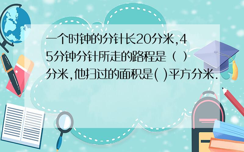 一个时钟的分针长20分米,45分钟分针所走的路程是（ ）分米,他扫过的面积是( )平方分米.