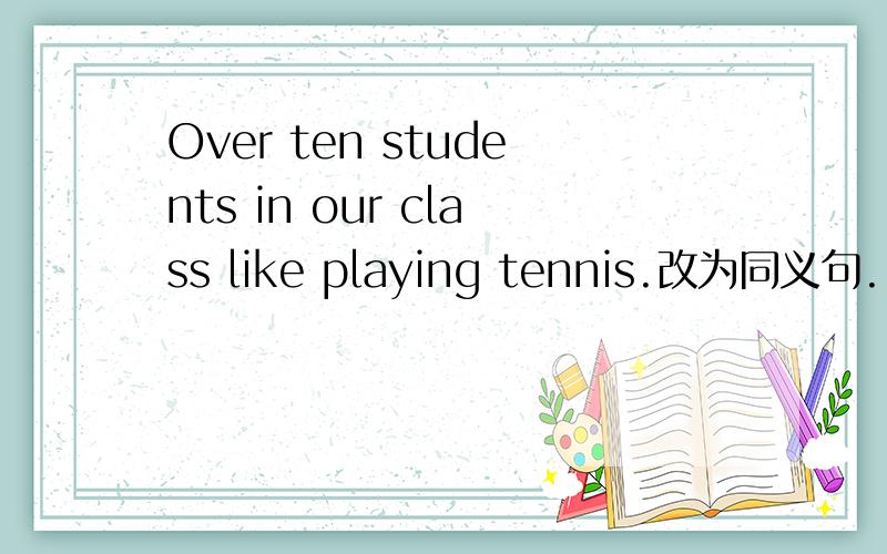 Over ten students in our class like playing tennis.改为同义句.___