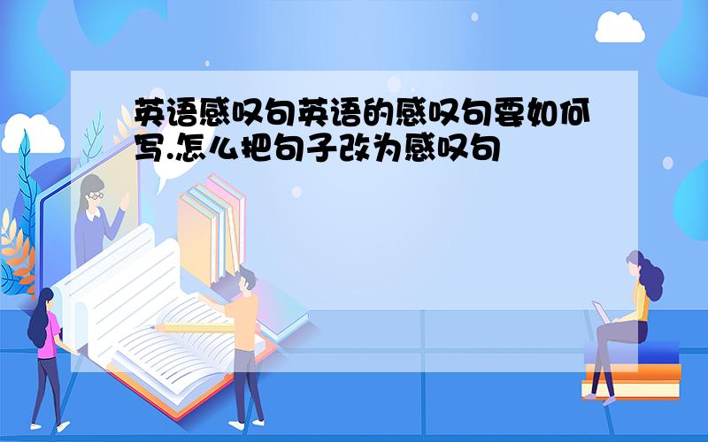 英语感叹句英语的感叹句要如何写.怎么把句子改为感叹句