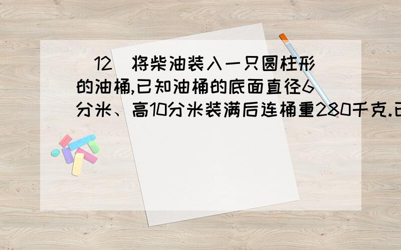 (12)将柴油装入一只圆柱形的油桶,已知油桶的底面直径6分米、高10分米装满后连桶重280千克.已知一升柴油重0.85千