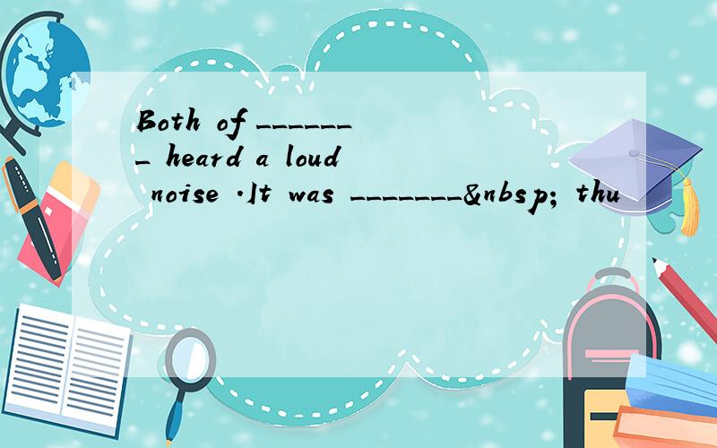 Both of _______ heard a loud noise .It was _______  thu