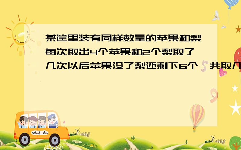 某筐里装有同样数量的苹果和梨每次取出4个苹果和2个梨取了几次以后苹果没了梨还剩下6个一共取几次列方程