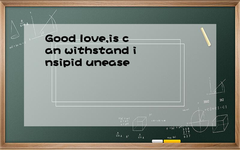 Good love,is can withstand insipid unease