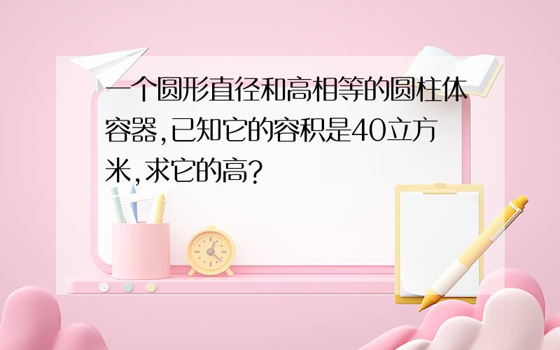 一个圆形直径和高相等的圆柱体容器,已知它的容积是40立方米,求它的高?