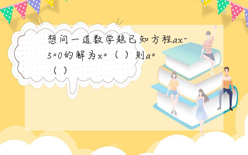 想问一道数学题已知方程ax-5=0的解为x=（ ）则a=（ ）