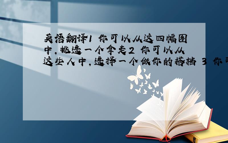 英语翻译1 你可以从这四幅图中,挑选一个拿走2 你可以从这些人中,选择一个做你的搭档 3 你可以从这些人中,选出两个人去