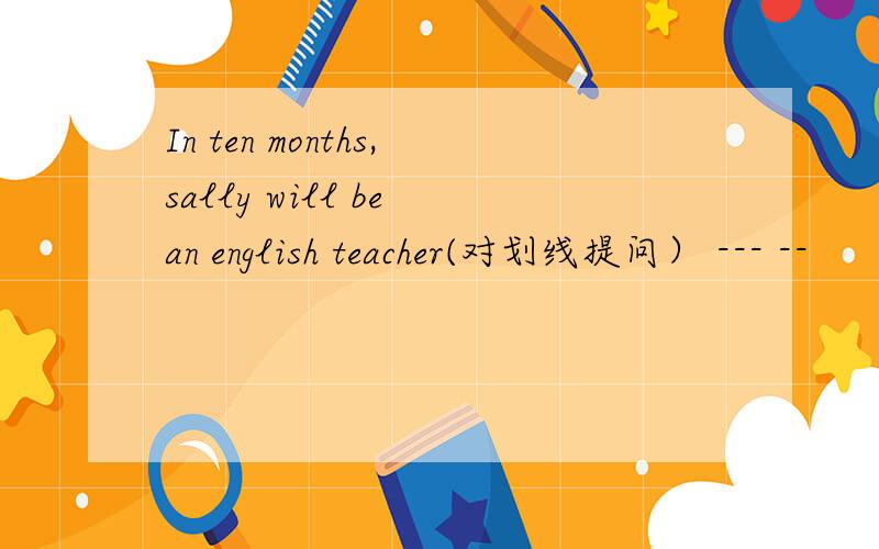 In ten months,sally will be an english teacher(对划线提问） --- --