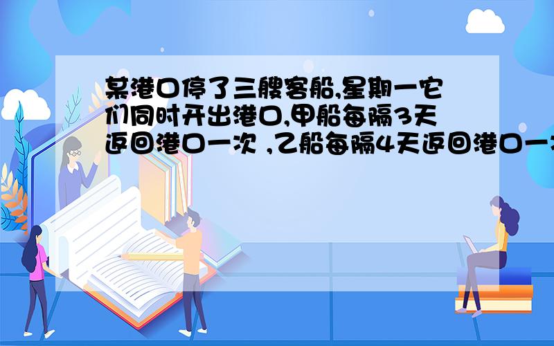 某港口停了三艘客船,星期一它们同时开出港口,甲船每隔3天返回港口一次 ,乙船每隔4天返回港口一次,丙船每隔5天返港一次.