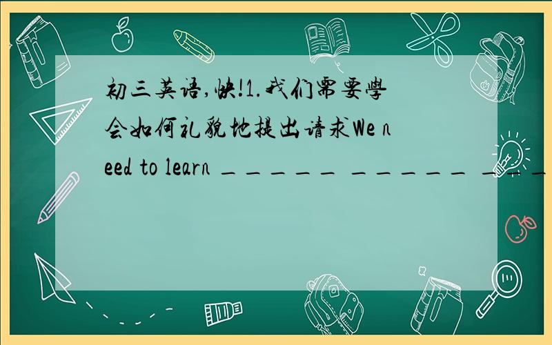 初三英语,快!1.我们需要学会如何礼貌地提出请求We need to learn _____ _____ _____ p