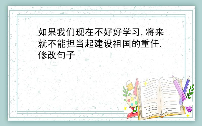 如果我们现在不好好学习,将来就不能担当起建设祖国的重任.修改句子