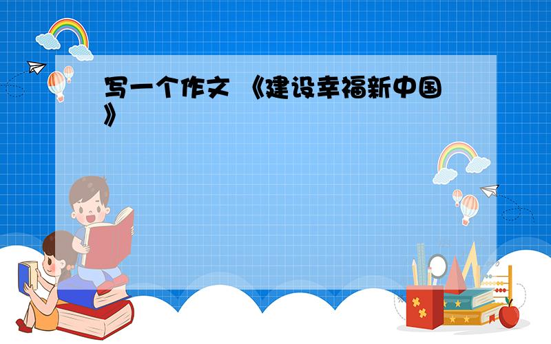 写一个作文 《建设幸福新中国》