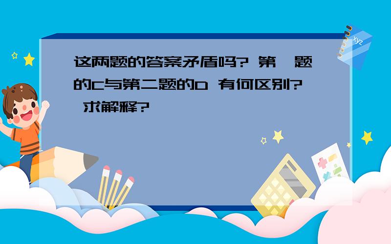 这两题的答案矛盾吗? 第一题的C与第二题的D 有何区别? 求解释?