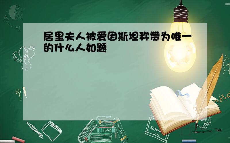 居里夫人被爱因斯坦称赞为唯一的什么人如题