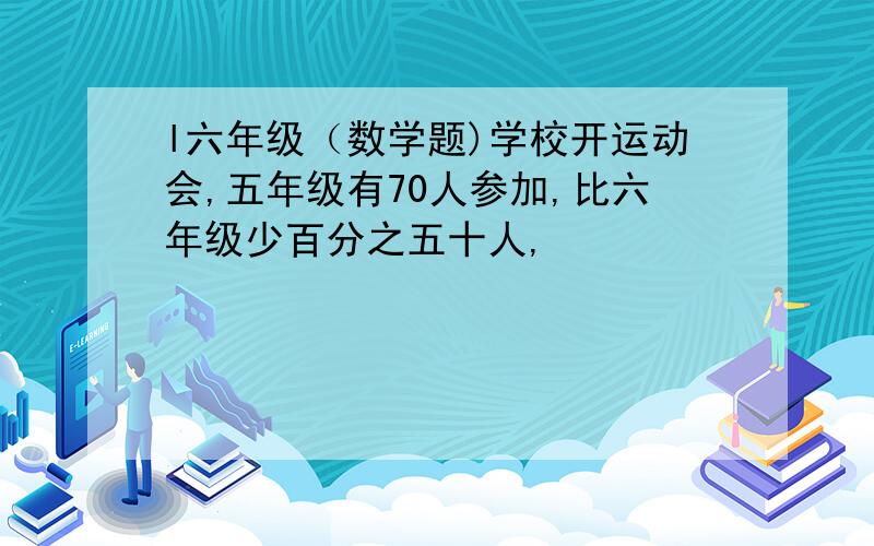 l六年级（数学题)学校开运动会,五年级有70人参加,比六年级少百分之五十人,