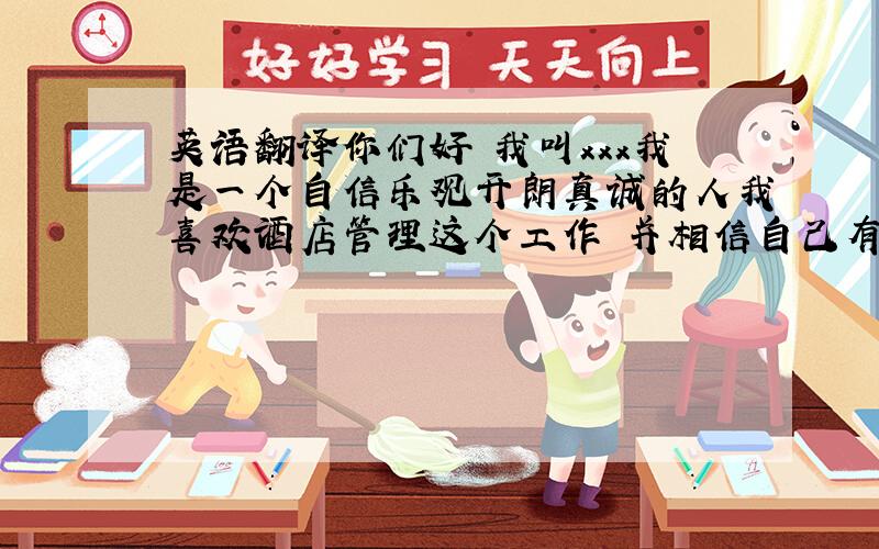 英语翻译你们好 我叫xxx我是一个自信乐观开朗真诚的人我喜欢酒店管理这个工作 并相信自己有能力在这个领域中有更大的发展