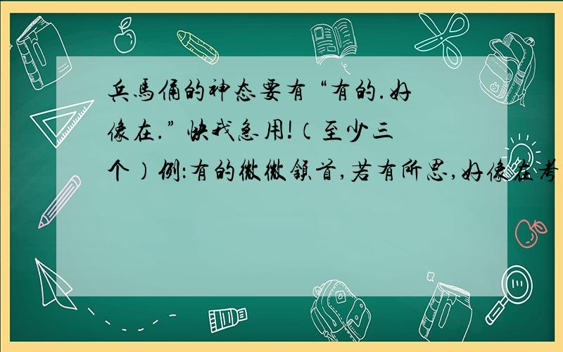 兵马俑的神态要有 “有的.好像在.” 快我急用!（至少三个）例：有的微微颔首,若有所思,好像在考虑如何相互配合,战胜敌手