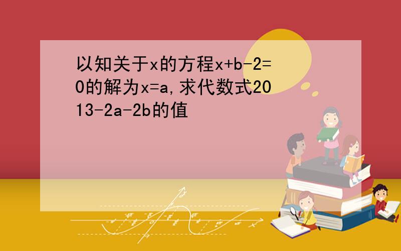 以知关于x的方程x+b-2=0的解为x=a,求代数式2013-2a-2b的值