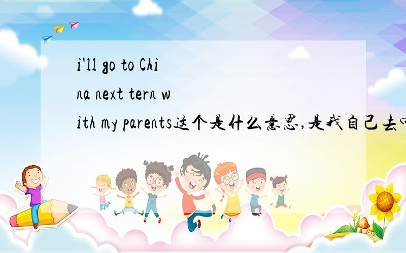 i'll go to China next tern with my parents这个是什么意思,是我自己去中国,还是