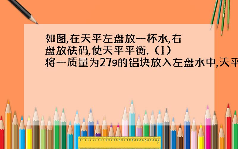 如图,在天平左盘放一杯水,右盘放砝码,使天平平衡.（1）将一质量为27g的铝块放入左盘水中,天平还能平衡吗?（2）将铝块