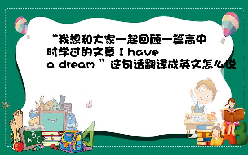 “我想和大家一起回顾一篇高中时学过的文章 I have a dream ”这句话翻译成英文怎么说