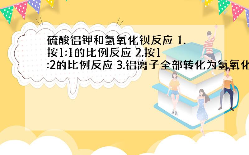 硫酸铝钾和氢氧化钡反应 1.按1:1的比例反应 2.按1:2的比例反应 3.铝离子全部转化为氢氧化铝 4.按4:7的比例