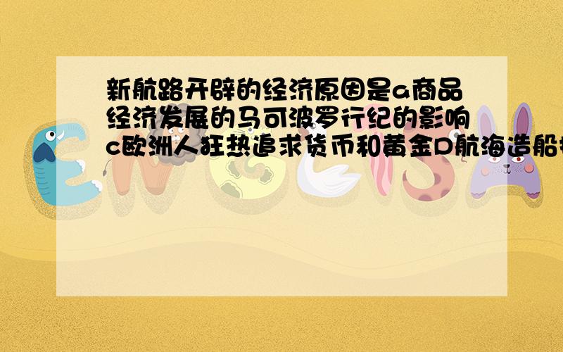 新航路开辟的经济原因是a商品经济发展的马可波罗行纪的影响c欧洲人狂热追求货币和黄金D航海造船技术