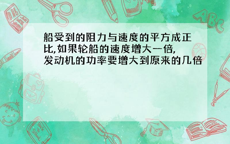 船受到的阻力与速度的平方成正比,如果轮船的速度增大一倍,发动机的功率要增大到原来的几倍