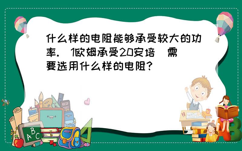 什么样的电阻能够承受较大的功率.(1欧姆承受20安培)需要选用什么样的电阻?