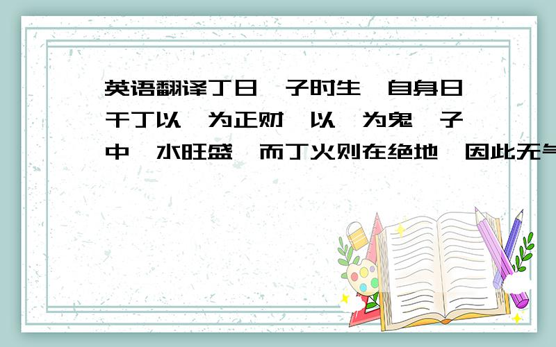 英语翻译丁日庚子时生,自身日干丁以庚为正财,以癸为鬼,子中癸水旺盛,而丁火则在绝地,因此无气,又没有扶助,这就是所谓的身