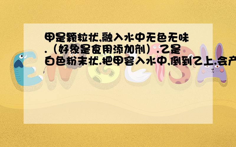 甲是颗粒状,融入水中无色无味.（好象是食用添加剂）.乙是白色粉末状.把甲容入水中,倒到乙上.会产生大量气泡.请问加以都是