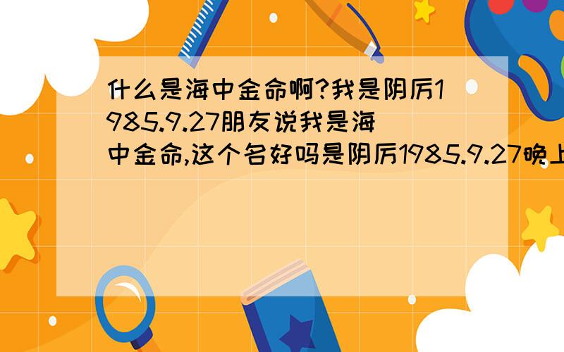 什么是海中金命啊?我是阴厉1985.9.27朋友说我是海中金命,这个名好吗是阴厉1985.9.27晚上2点左右