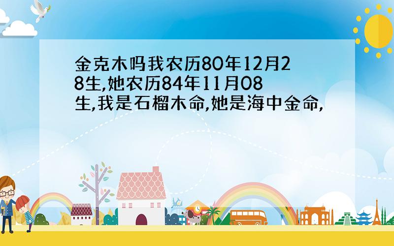 金克木吗我农历80年12月28生,她农历84年11月08生,我是石榴木命,她是海中金命,