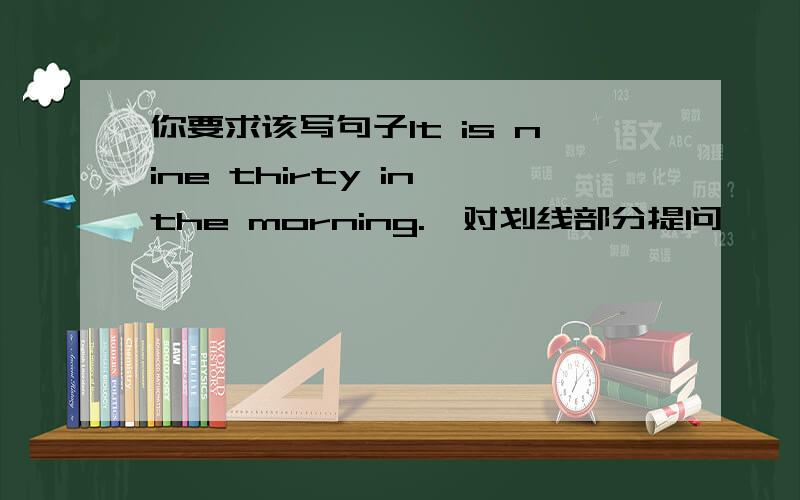 你要求该写句子It is nine thirty in the morning.【对划线部分提问】￣￣￣￣￣￣￣＿＿＿＿