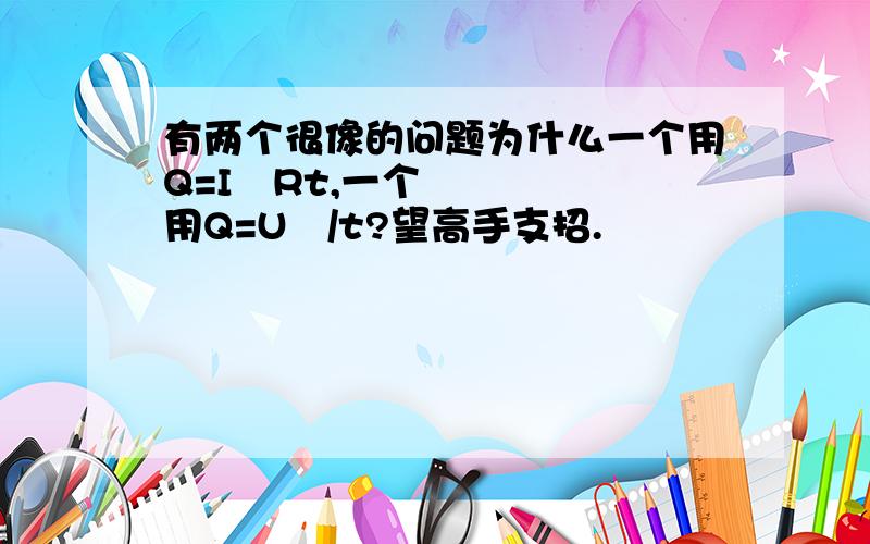 有两个很像的问题为什么一个用Q=I²Rt,一个用Q=U²/t?望高手支招.