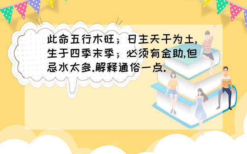 此命五行木旺；日主天干为土,生于四季末季；必须有金助,但忌水太多.解释通俗一点.