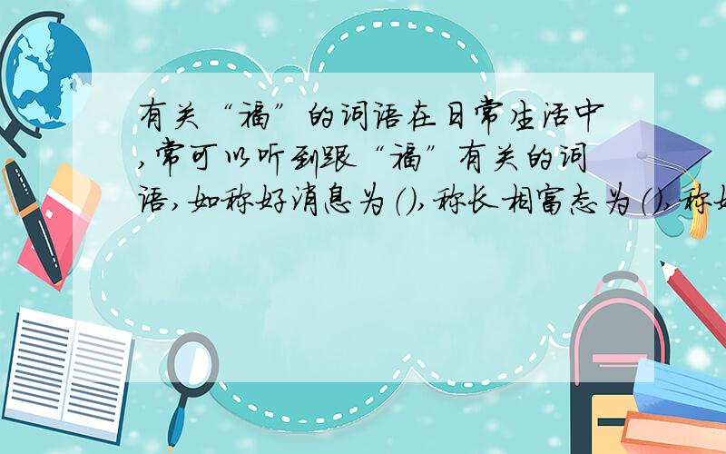 有关“福”的词语在日常生活中,常可以听到跟“福”有关的词语,如称好消息为（）,称长相富态为（）,称好地方为（）,另外还有