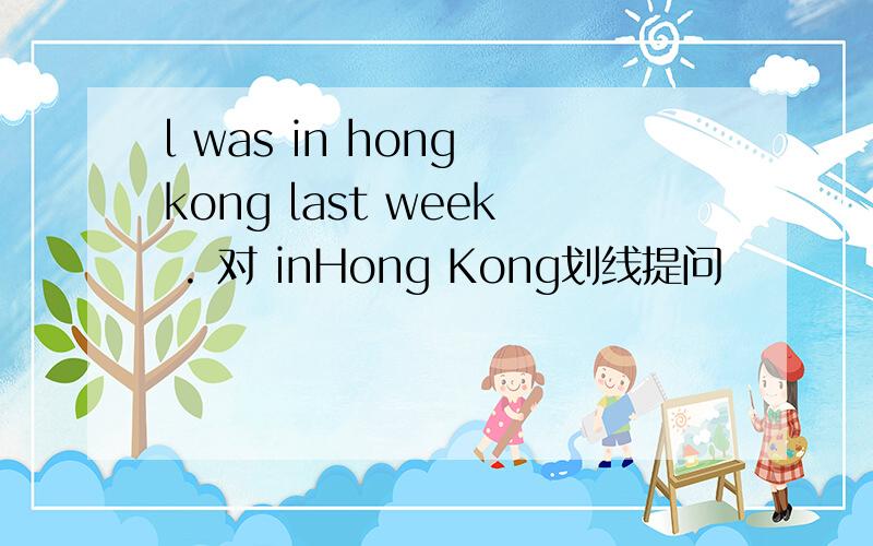 l was in hong kong last week . 对 inHong Kong划线提问