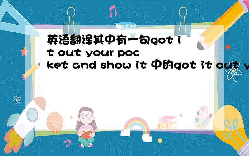 英语翻译其中有一句got it out your pocket and show it 中的got it out you