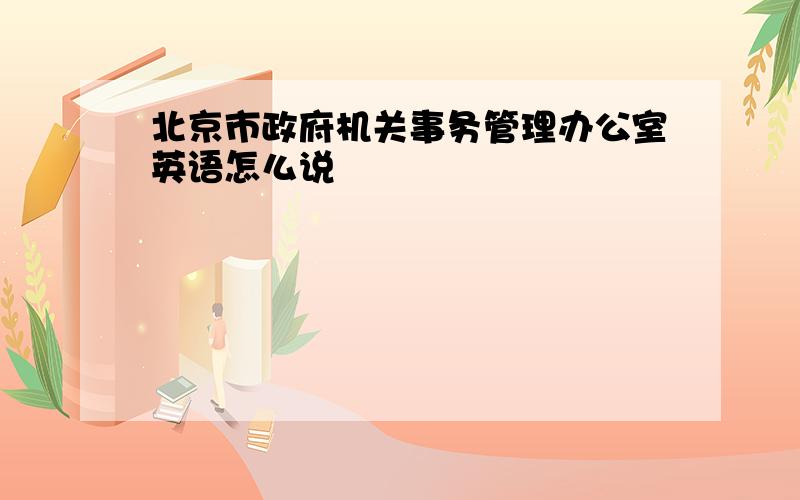 北京市政府机关事务管理办公室英语怎么说