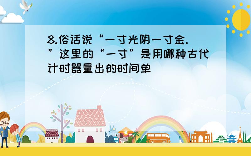 8.俗话说“一寸光阴一寸金.”这里的“一寸”是用哪种古代计时器量出的时间单