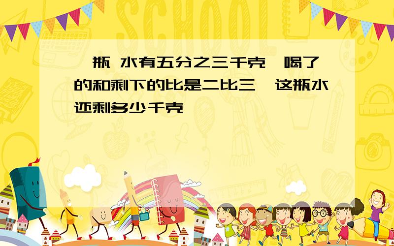 一瓶 水有五分之三千克,喝了的和剩下的比是二比三,这瓶水还剩多少千克